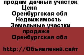 продам дачный участок › Цена ­ 600 000 - Оренбургская обл. Недвижимость » Земельные участки продажа   . Оренбургская обл.